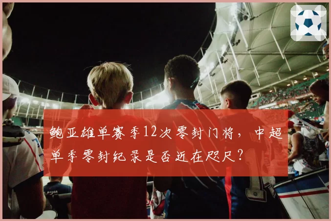 鲍亚雄单赛季12次零封门将,中超单季零封纪录是否近在咫尺?