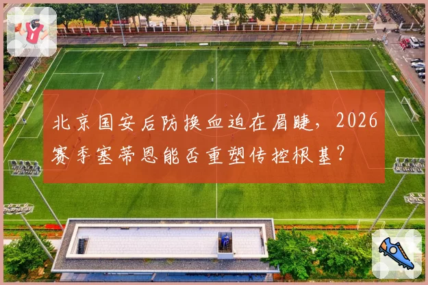 北京国安后防换血迫在眉睫，2026赛季塞蒂恩能否重塑传控根基？