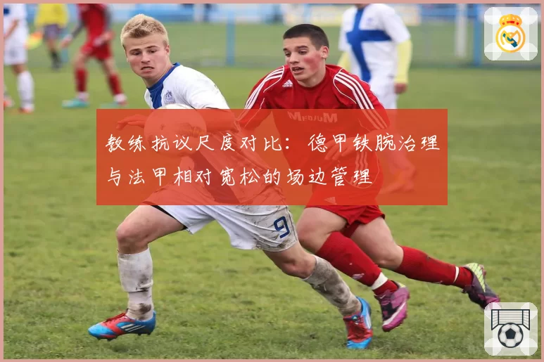 教练抗议尺度对比：德甲铁腕治理与法甲相对宽松的场边管理
