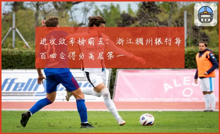 进攻效率榜前五:浙江稠州银行每百回合得分高居第一
