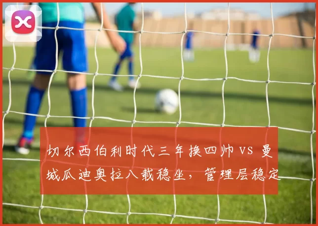 切尔西伯利时代三年换四帅 vs 曼城瓜迪奥拉八载稳坐，管理层稳定性天壤之别