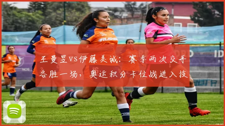 王曼昱vs伊藤美诚：赛季两次交手各胜一场，奥运积分卡位战进入技术细节比拼