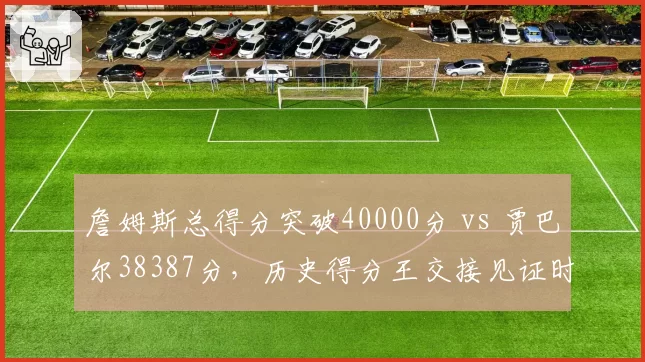 詹姆斯总得分突破40000分 vs 贾巴尔38387分,历史得分王交接见证时代变迁