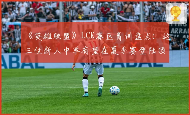 《英雄联盟》LCK赛区青训盘点：这三位新人中单有望在夏季赛登陆顶级战队