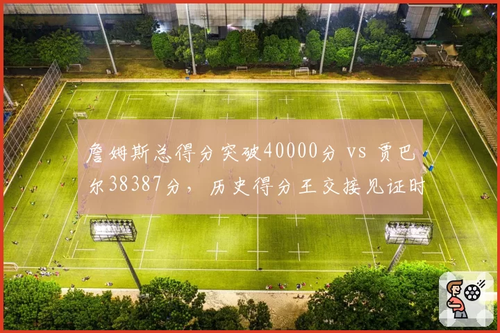 詹姆斯总得分突破40000分 vs 贾巴尔38387分,历史得分王交接见证时代变迁