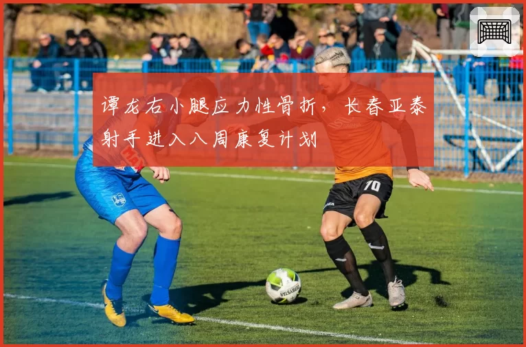 谭龙右小腿应力性骨折，长春亚泰射手进入八周康复计划