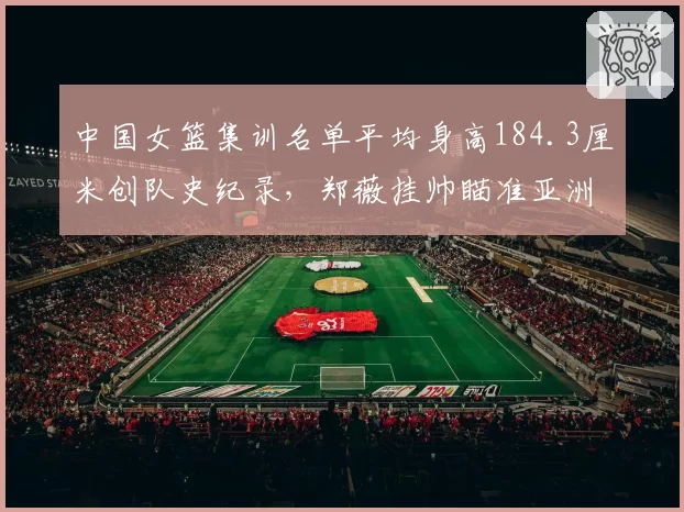 中国女篮集训名单平均身高184.3厘米创队史纪录，郑薇挂帅瞄准亚洲杯卫冕