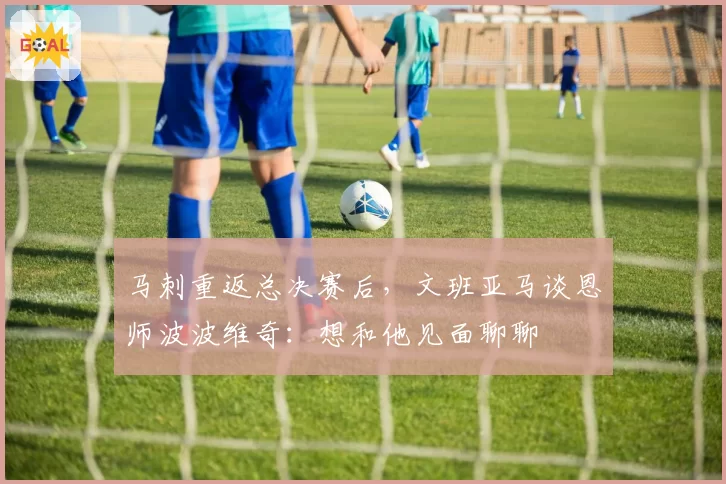 马刺重返总决赛后,文班亚马谈恩师波波维奇:想和他见面聊聊