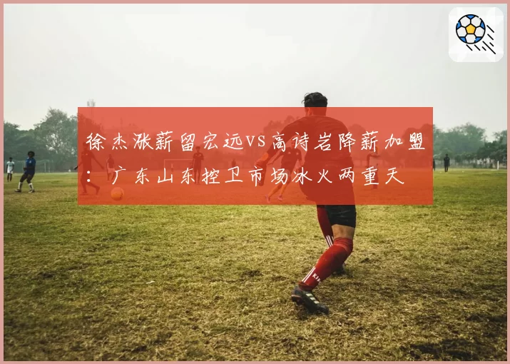 徐杰涨薪留宏远vs高诗岩降薪加盟：广东山东控卫市场冰火两重天