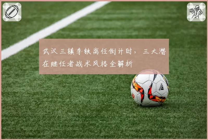武汉三镇李铁离任倒计时，三大潜在继任者战术风格全解析