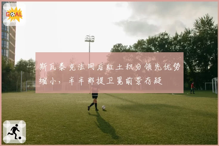 斯瓦泰克法网后红土积分领先优势缩小，辛辛那提卫冕前景存疑