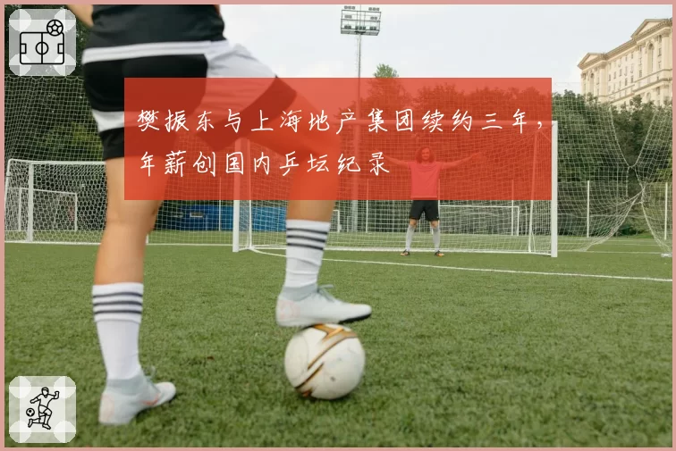 樊振东与上海地产集团续约三年,年薪创国内乒坛纪录